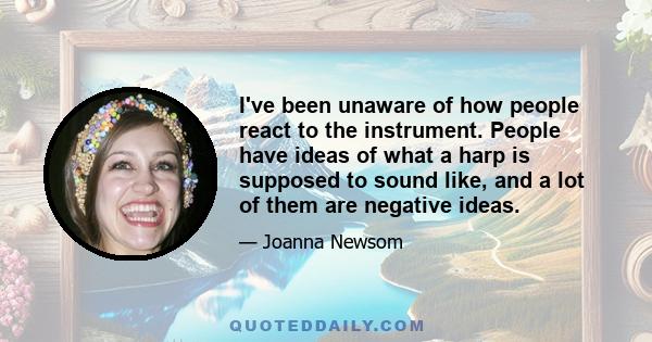 I've been unaware of how people react to the instrument. People have ideas of what a harp is supposed to sound like, and a lot of them are negative ideas.