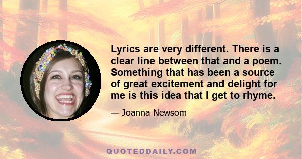 Lyrics are very different. There is a clear line between that and a poem. Something that has been a source of great excitement and delight for me is this idea that I get to rhyme.