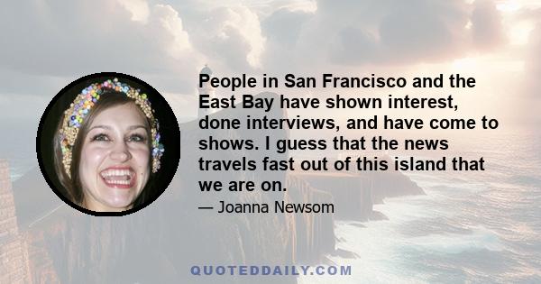 People in San Francisco and the East Bay have shown interest, done interviews, and have come to shows. I guess that the news travels fast out of this island that we are on.