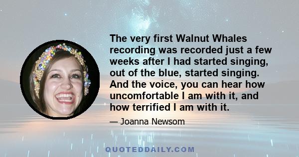 The very first Walnut Whales recording was recorded just a few weeks after I had started singing, out of the blue, started singing. And the voice, you can hear how uncomfortable I am with it, and how terrified I am with 