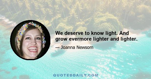 We deserve to know light. And grow evermore lighter and lighter.