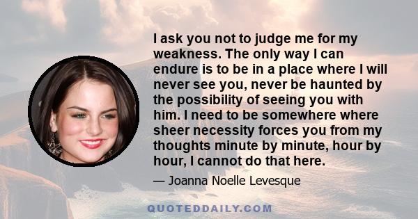 I ask you not to judge me for my weakness. The only way I can endure is to be in a place where I will never see you, never be haunted by the possibility of seeing you with him. I need to be somewhere where sheer