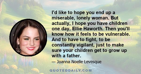 I'd like to hope you end up a miserable, lonely woman. But actually, I hope you have children one day, Ellie Haworth. Then you'll know how it feels to be vulnerable. And to have to fight, to be constantly vigilant, just 