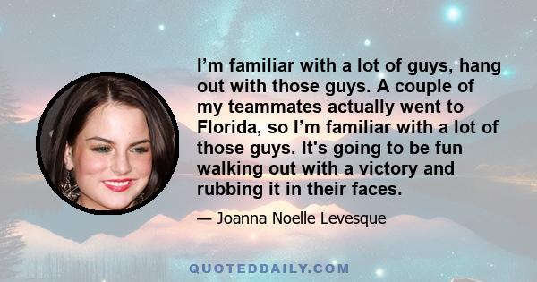 I’m familiar with a lot of guys, hang out with those guys. A couple of my teammates actually went to Florida, so I’m familiar with a lot of those guys. It's going to be fun walking out with a victory and rubbing it in