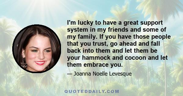 I'm lucky to have a great support system in my friends and some of my family. If you have those people that you trust, go ahead and fall back into them and let them be your hammock and cocoon and let them embrace you.