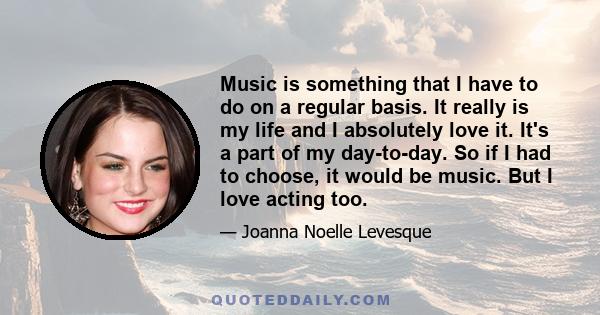 Music is something that I have to do on a regular basis. It really is my life and I absolutely love it. It's a part of my day-to-day. So if I had to choose, it would be music. But I love acting too.