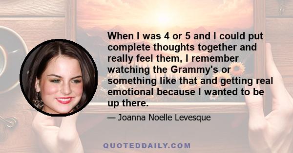 When I was 4 or 5 and I could put complete thoughts together and really feel them, I remember watching the Grammy's or something like that and getting real emotional because I wanted to be up there.