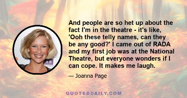 And people are so het up about the fact I'm in the theatre - it's like, 'Ooh these telly names, can they be any good?' I came out of RADA and my first job was at the National Theatre, but everyone wonders if I can cope. 