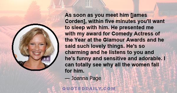 As soon as you meet him [james Corden], within five minutes you'll want to sleep with him. He presented me with my award for Comedy Actress of the Year at the Glamour Awards and he said such lovely things. He's so