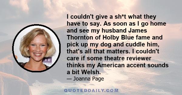 I couldn't give a sh*t what they have to say. As soon as I go home and see my husband James Thornton of Holby Blue fame and pick up my dog and cuddle him, that's all that matters. I couldn't care if some theatre