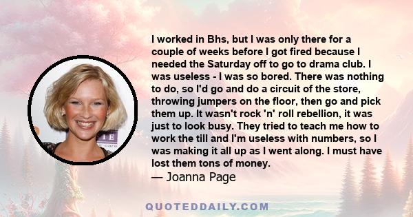 I worked in Bhs, but I was only there for a couple of weeks before I got fired because I needed the Saturday off to go to drama club. I was useless - I was so bored. There was nothing to do, so I'd go and do a circuit