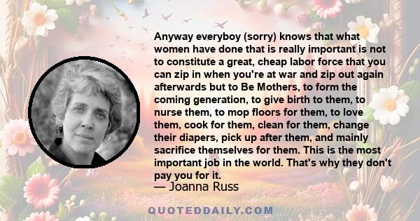 Anyway everyboy (sorry) knows that what women have done that is really important is not to constitute a great, cheap labor force that you can zip in when you're at war and zip out again afterwards but to Be Mothers, to