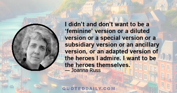 I didn’t and don’t want to be a ‘feminine’ version or a diluted version or a special version or a subsidiary version or an ancillary version, or an adapted version of the heroes I admire. I want to be the heroes