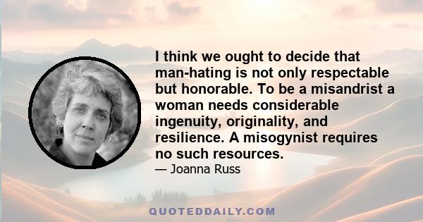 I think we ought to decide that man-hating is not only respectable but honorable. To be a misandrist a woman needs considerable ingenuity, originality, and resilience. A misogynist requires no such resources.