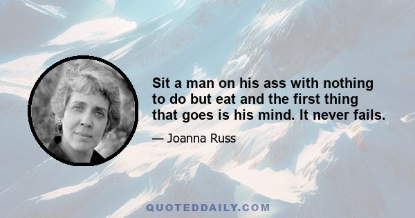 Sit a man on his ass with nothing to do but eat and the first thing that goes is his mind. It never fails.