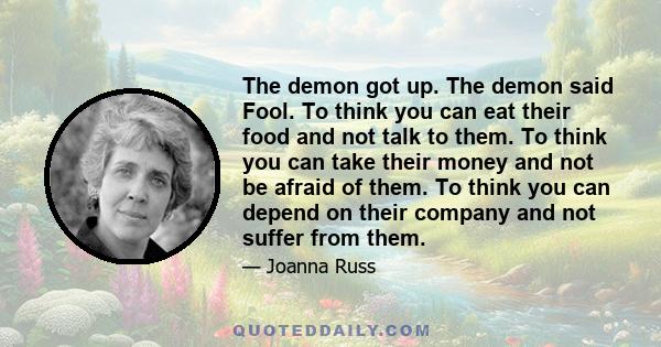 The demon got up. The demon said Fool. To think you can eat their food and not talk to them. To think you can take their money and not be afraid of them. To think you can depend on their company and not suffer from them.