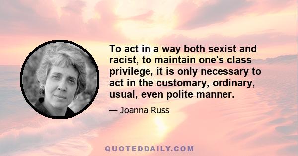 To act in a way both sexist and racist, to maintain one's class privilege, it is only necessary to act in the customary, ordinary, usual, even polite manner.