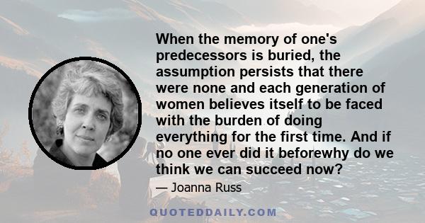 When the memory of one's predecessors is buried, the assumption persists that there were none and each generation of women believes itself to be faced with the burden of doing everything for the first time. And if no