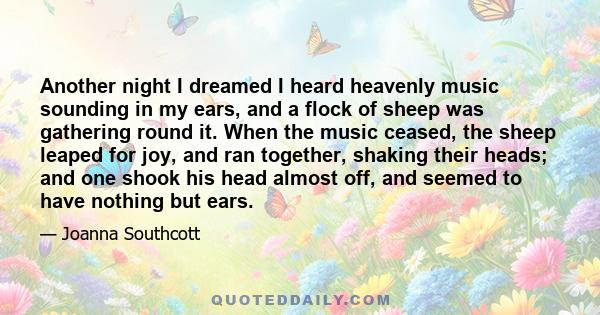 Another night I dreamed I heard heavenly music sounding in my ears, and a flock of sheep was gathering round it. When the music ceased, the sheep leaped for joy, and ran together, shaking their heads; and one shook his