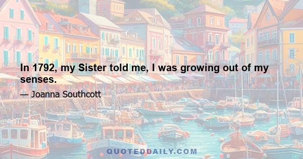 In 1792, my Sister told me, I was growing out of my senses.