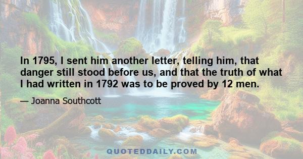 In 1795, I sent him another letter, telling him, that danger still stood before us, and that the truth of what I had written in 1792 was to be proved by 12 men.