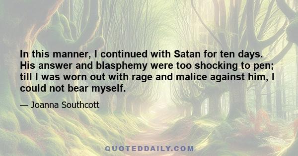 In this manner, I continued with Satan for ten days. His answer and blasphemy were too shocking to pen; till I was worn out with rage and malice against him, I could not bear myself.