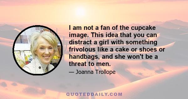 I am not a fan of the cupcake image. This idea that you can distract a girl with something frivolous like a cake or shoes or handbags, and she won't be a threat to men.