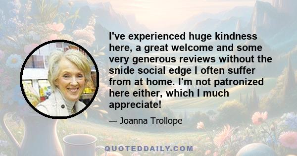 I've experienced huge kindness here, a great welcome and some very generous reviews without the snide social edge I often suffer from at home. I'm not patronized here either, which I much appreciate!