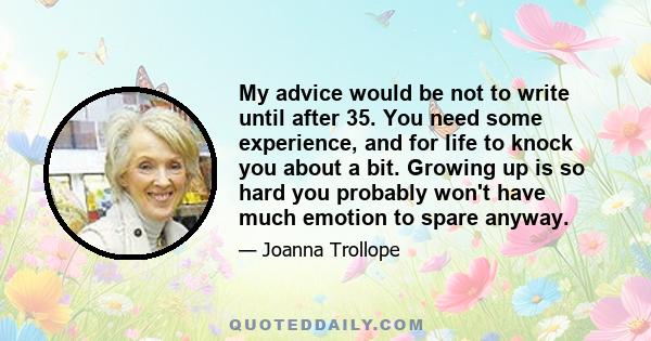 My advice would be not to write until after 35. You need some experience, and for life to knock you about a bit. Growing up is so hard you probably won't have much emotion to spare anyway.