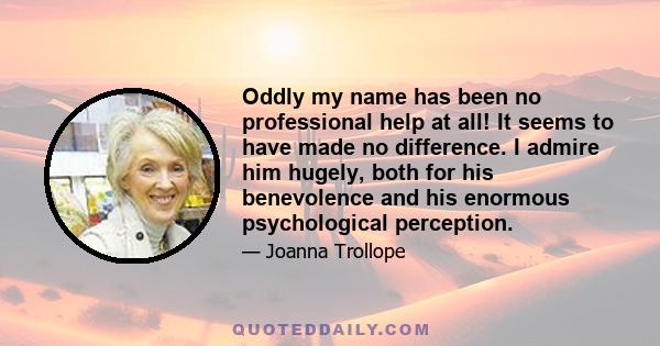 Oddly my name has been no professional help at all! It seems to have made no difference. I admire him hugely, both for his benevolence and his enormous psychological perception.