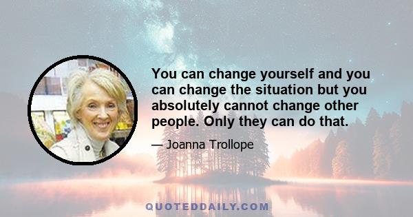 You can change yourself and you can change the situation but you absolutely cannot change other people. Only they can do that.