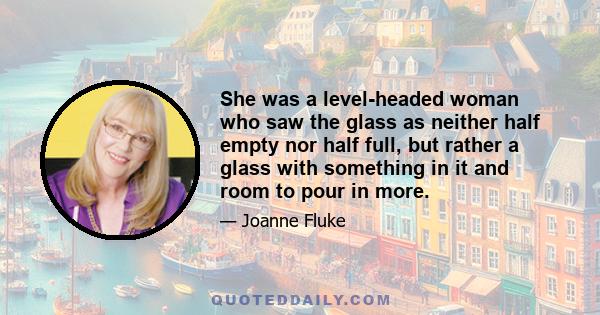 She was a level-headed woman who saw the glass as neither half empty nor half full, but rather a glass with something in it and room to pour in more.