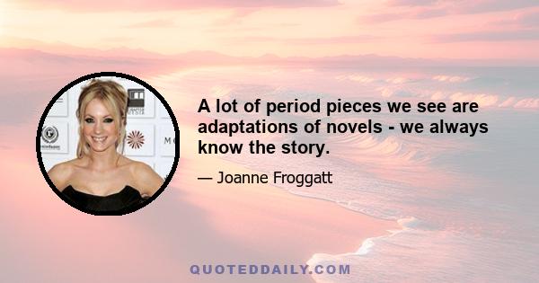 A lot of period pieces we see are adaptations of novels - we always know the story.