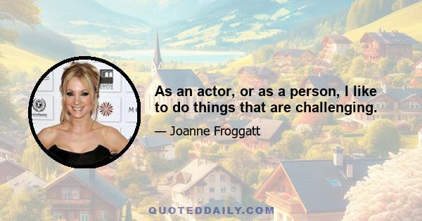 As an actor, or as a person, I like to do things that are challenging.