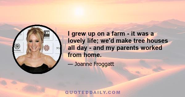 I grew up on a farm - it was a lovely life; we'd make tree houses all day - and my parents worked from home.