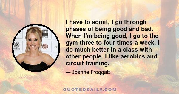 I have to admit, I go through phases of being good and bad. When I'm being good, I go to the gym three to four times a week. I do much better in a class with other people. I like aerobics and circuit training.