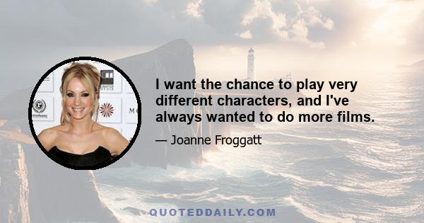 I want the chance to play very different characters, and I've always wanted to do more films.