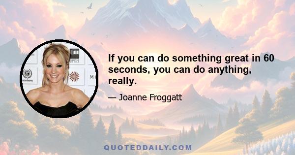 If you can do something great in 60 seconds, you can do anything, really.