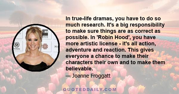 In true-life dramas, you have to do so much research. It's a big responsibility to make sure things are as correct as possible. In 'Robin Hood', you have more artistic license - it's all action, adventure and reaction.