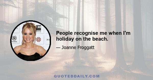 People recognise me when I'm holiday on the beach.