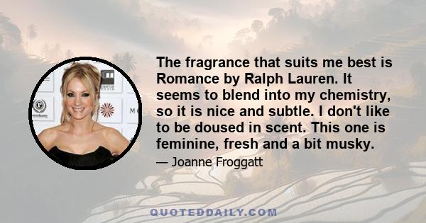 The fragrance that suits me best is Romance by Ralph Lauren. It seems to blend into my chemistry, so it is nice and subtle. I don't like to be doused in scent. This one is feminine, fresh and a bit musky.