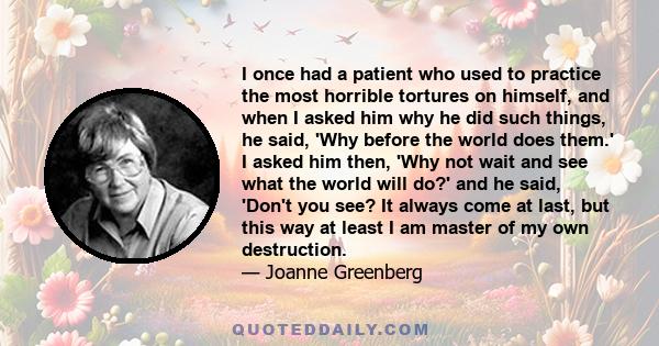 I once had a patient who used to practice the most horrible tortures on himself, and when I asked him why he did such things, he said, 'Why before the world does them.' I asked him then, 'Why not wait and see what the