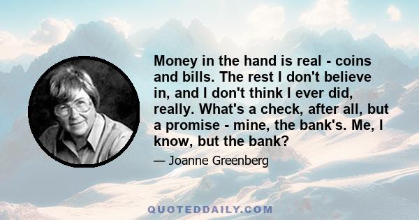 Money in the hand is real - coins and bills. The rest I don't believe in, and I don't think I ever did, really. What's a check, after all, but a promise - mine, the bank's. Me, I know, but the bank?