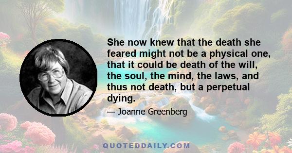 She now knew that the death she feared might not be a physical one, that it could be death of the will, the soul, the mind, the laws, and thus not death, but a perpetual dying.