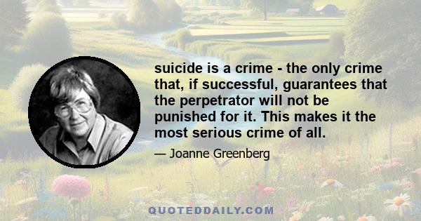 suicide is a crime - the only crime that, if successful, guarantees that the perpetrator will not be punished for it. This makes it the most serious crime of all.