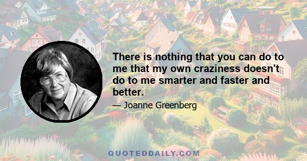 There is nothing that you can do to me that my own craziness doesn't do to me smarter and faster and better.