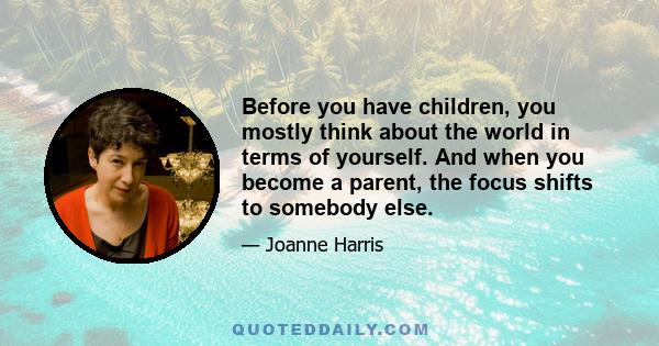 Before you have children, you mostly think about the world in terms of yourself. And when you become a parent, the focus shifts to somebody else.