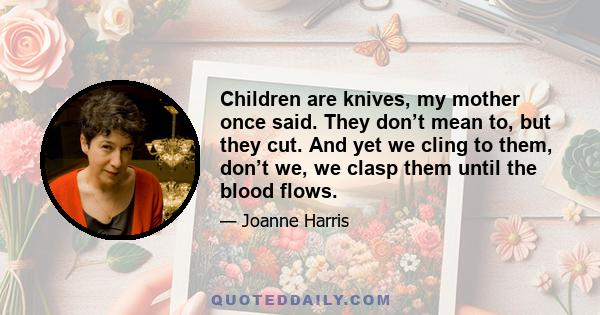 Children are knives, my mother once said. They don’t mean to, but they cut. And yet we cling to them, don’t we, we clasp them until the blood flows.