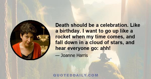 Death should be a celebration. Like a birthday. I want to go up like a rocket when my time comes, and fall down in a cloud of stars, and hear everyone go: ahh!