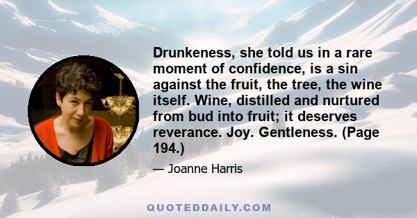 Drunkeness, she told us in a rare moment of confidence, is a sin against the fruit, the tree, the wine itself. Wine, distilled and nurtured from bud into fruit; it deserves reverance. Joy. Gentleness. (Page 194.)